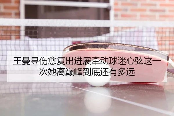 王曼昱伤愈复出进展牵动球迷心弦这一次她离巅峰到底还有多远