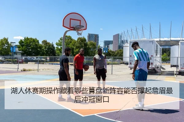 湖人休赛期操作藏着哪些算盘新阵容能否撑起詹眉最后冲冠窗口